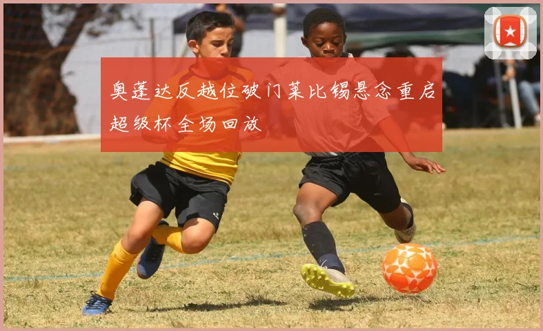 奥蓬达反越位破门莱比锡悬念重启超级杯全场回放