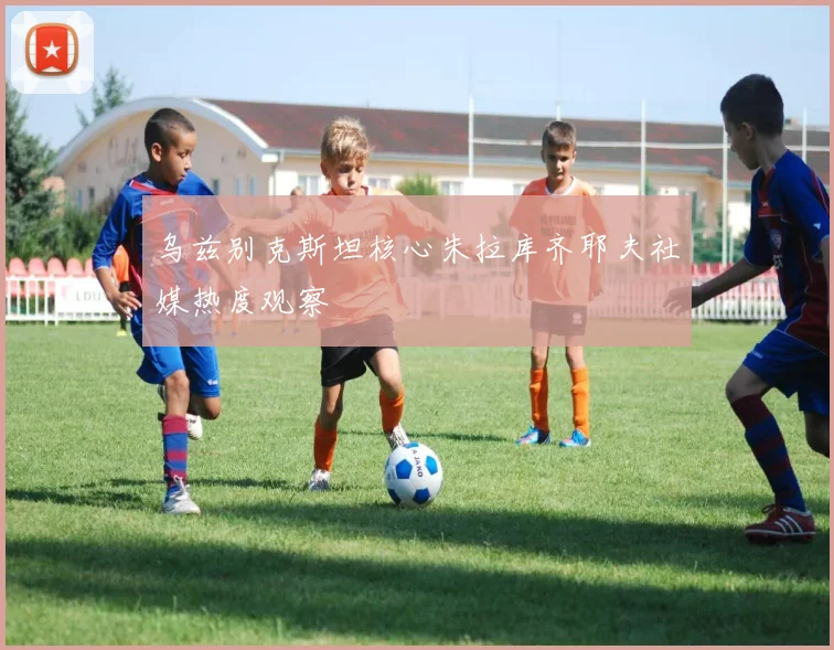 乌兹别克斯坦核心朱拉库齐耶夫社媒热度观察