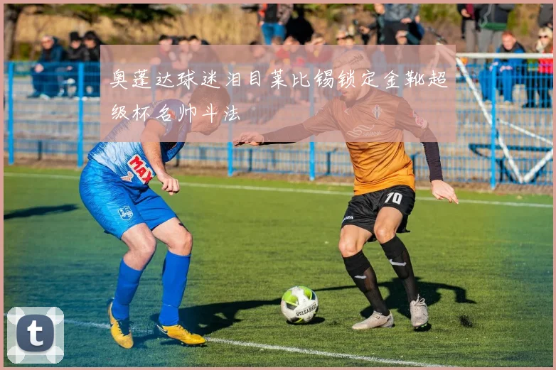 奥蓬达球迷泪目莱比锡锁定金靴超级杯名帅斗法
