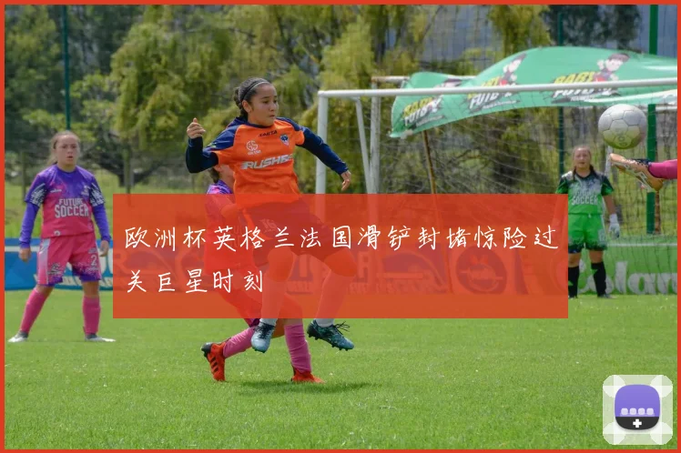 欧洲杯英格兰法国滑铲封堵惊险过关巨星时刻