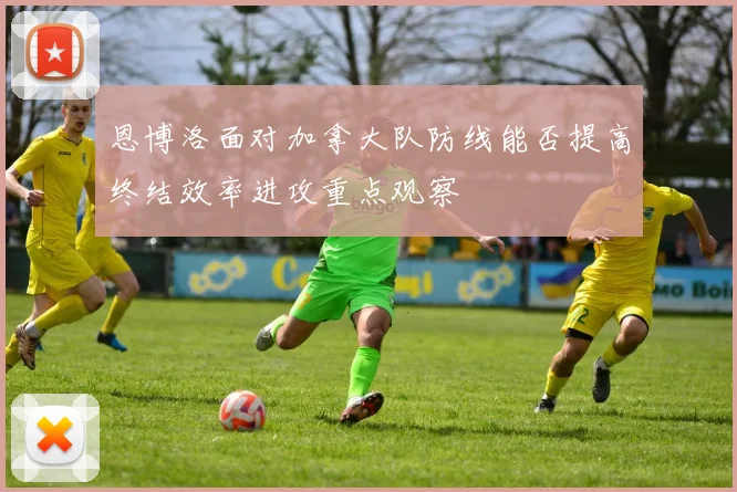 恩博洛面对加拿大队防线能否提高终结效率进攻重点观察