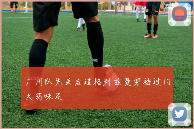 广州队先丢后追格列兹曼穿裆过门火药味足